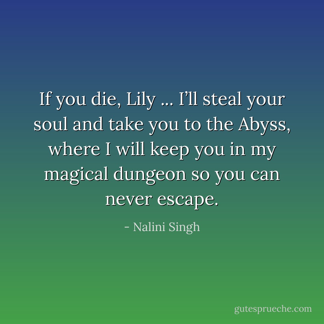 If you die, Lily ... I’ll steal your soul and take you to the Abyss, where I will keep you in my magical dungeon so you can never escape. - Nalini Singh