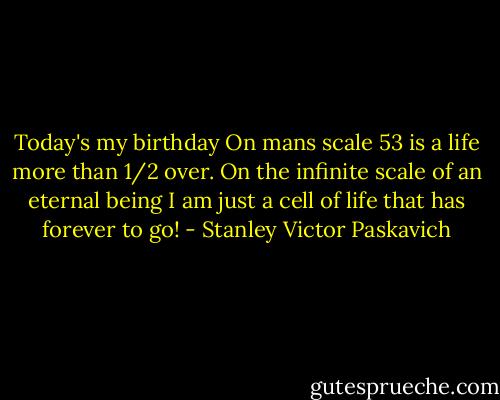 Today's my birthday On mans scale 53 is a life more than 1/2 over. On the infinite scale of an eternal being I am just a cell of life that has forever to go! - Stanley Victor Paskavich