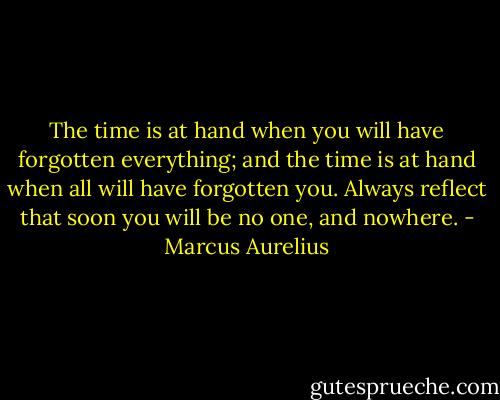 The time is at hand when you will have forgotten everything; and the time is at hand when all will have forgotten you. Always reflect that soon you will be no one, and nowhere. - Marcus Aurelius