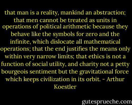 that man is a reality, mankind an abstraction; that men cannot be treated as units in operations of political arithmetic because they behave like the symbols for zero and the infinite, which dislocate all mathematical operations; that the end justifies the means only within very narrow limits; that ethics is not a function of social utility, and charity not a petty bourgeois sentiment but the gravitational force which keeps civilization in its orbit. - Arthur Koestler