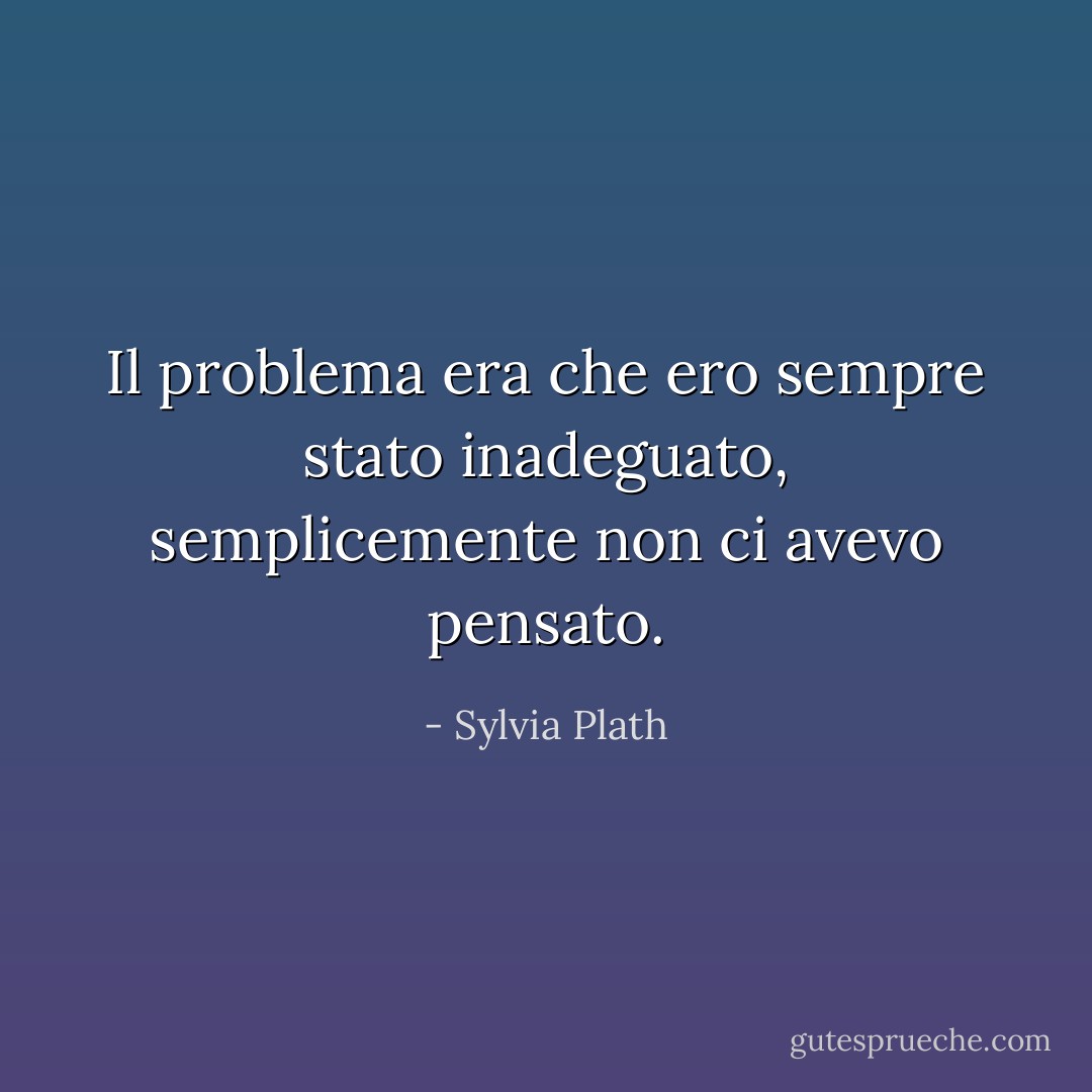 Il problema era che ero sempre stato inadeguato, semplicemente non ci avevo pensato. - Sylvia Plath