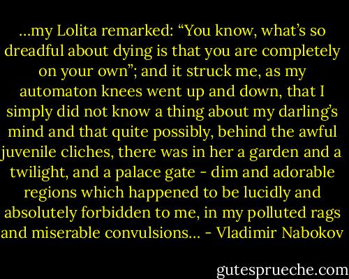 …my Lolita remarked: “You know, what’s so dreadful about dying is that you are completely on your own”; and it struck me, as my automaton knees went up and down, that I simply did not know a thing about my darling’s mind and that quite possibly, behind the awful juvenile cliches, there was in her a garden and a twilight, and a palace gate - dim and adorable regions which happened to be lucidly and absolutely forbidden to me, in my polluted rags and miserable convulsions… - Vladimir Nabokov