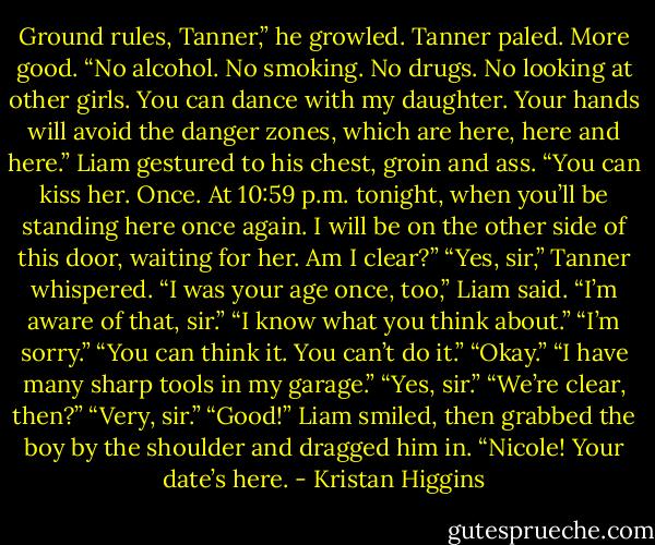 Ground rules, Tanner,” he growled. Tanner paled. More good. “No alcohol. No smoking. No drugs. No looking at other girls. You can dance with my daughter. Your hands will avoid the danger zones, which are here, here and here.” Liam gestured to his chest, groin and ass. “You can kiss her. Once. At 10:59 p.m. tonight, when you’ll be standing here once again. I will be on the other side of this door, waiting for her. Am I clear?” “Yes, sir,” Tanner whispered. “I was your age once, too,” Liam said. “I’m aware of that, sir.” “I know what you think about.” “I’m sorry.” “You can think it. You can’t do it.” “Okay.” “I have many sharp tools in my garage.” “Yes, sir.” “We’re clear, then?” “Very, sir.” “Good!” Liam smiled, then grabbed the boy by the shoulder and dragged him in. “Nicole! Your date’s here. - Kristan Higgins