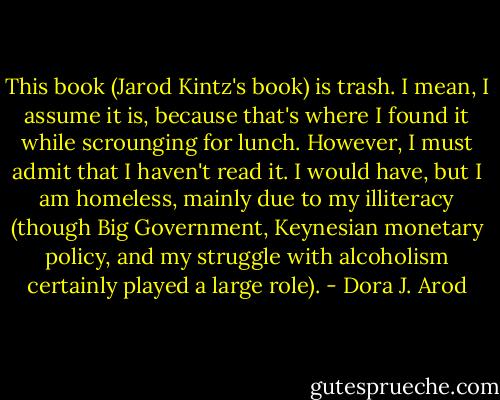 This book (Jarod Kintz's book) is trash. I mean, I assume it is, because that's where I found it while scrounging for lunch. However, I must admit that I haven't read it. I would have, but I am homeless, mainly due to my illiteracy (though Big Government, Keynesian monetary policy, and my struggle with alcoholism certainly played a large role). - Dora J. Arod