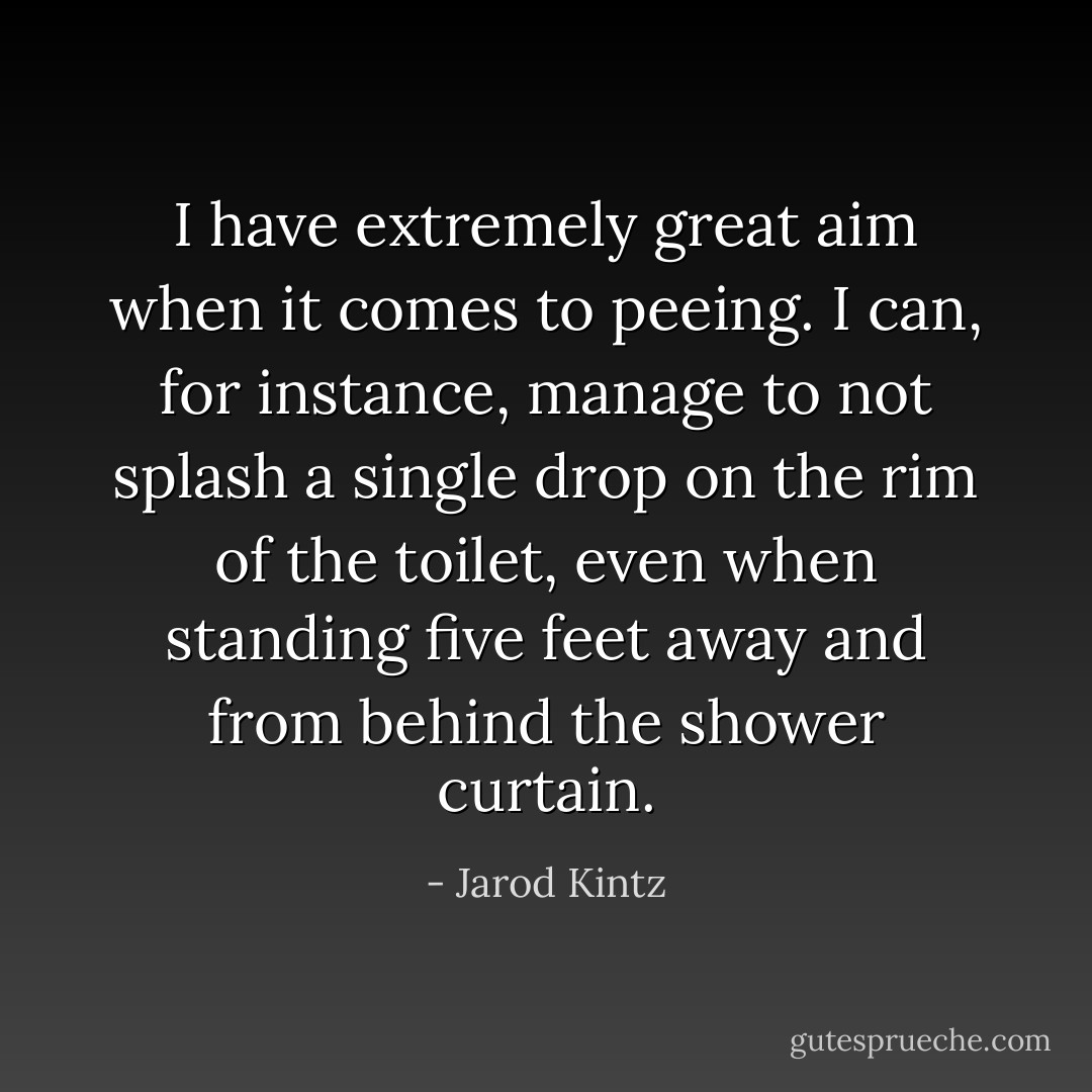 I have extremely great aim when it comes to peeing. I can, for instance, manage to not splash a single drop on the rim of the toilet, even when standing five feet away and from behind the shower curtain. - Jarod Kintz