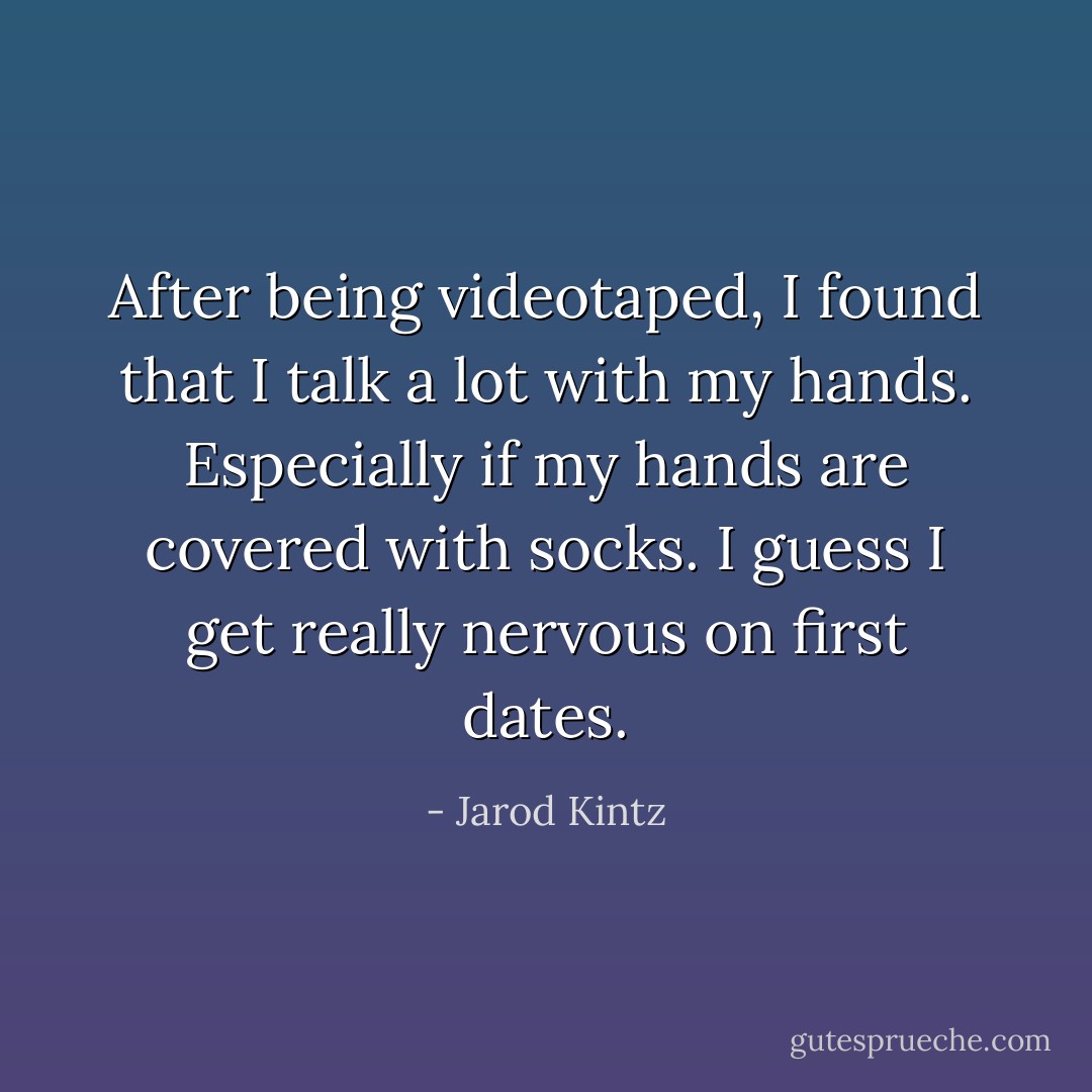After being videotaped, I found that I talk a lot with my hands. Especially if my hands are covered with socks. I guess I get really nervous on first dates. - Jarod Kintz