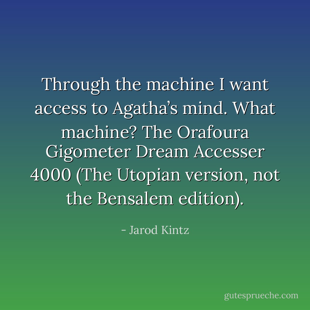 Through the machine I want access to Agatha’s mind. What machine? The Orafoura Gigometer Dream Accesser 4000 (The Utopian version, not the Bensalem edition). - Jarod Kintz
