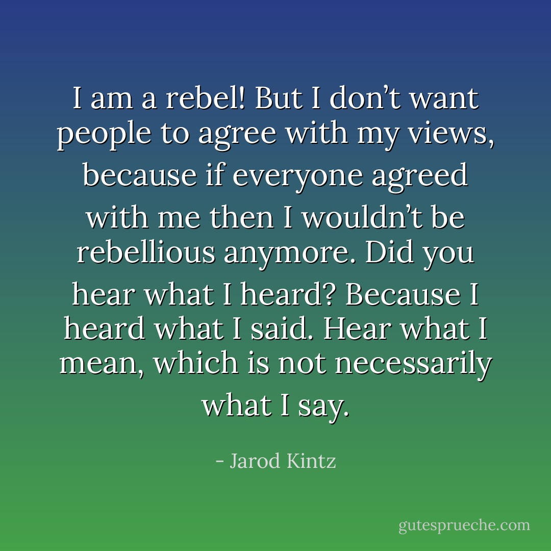 I am a rebel! But I don’t want people to agree with my views, because if everyone agreed with me then I wouldn’t be rebellious anymore. Did you hear what I heard? Because I heard what I said. Hear what I mean, which is not necessarily what I say. - Jarod Kintz