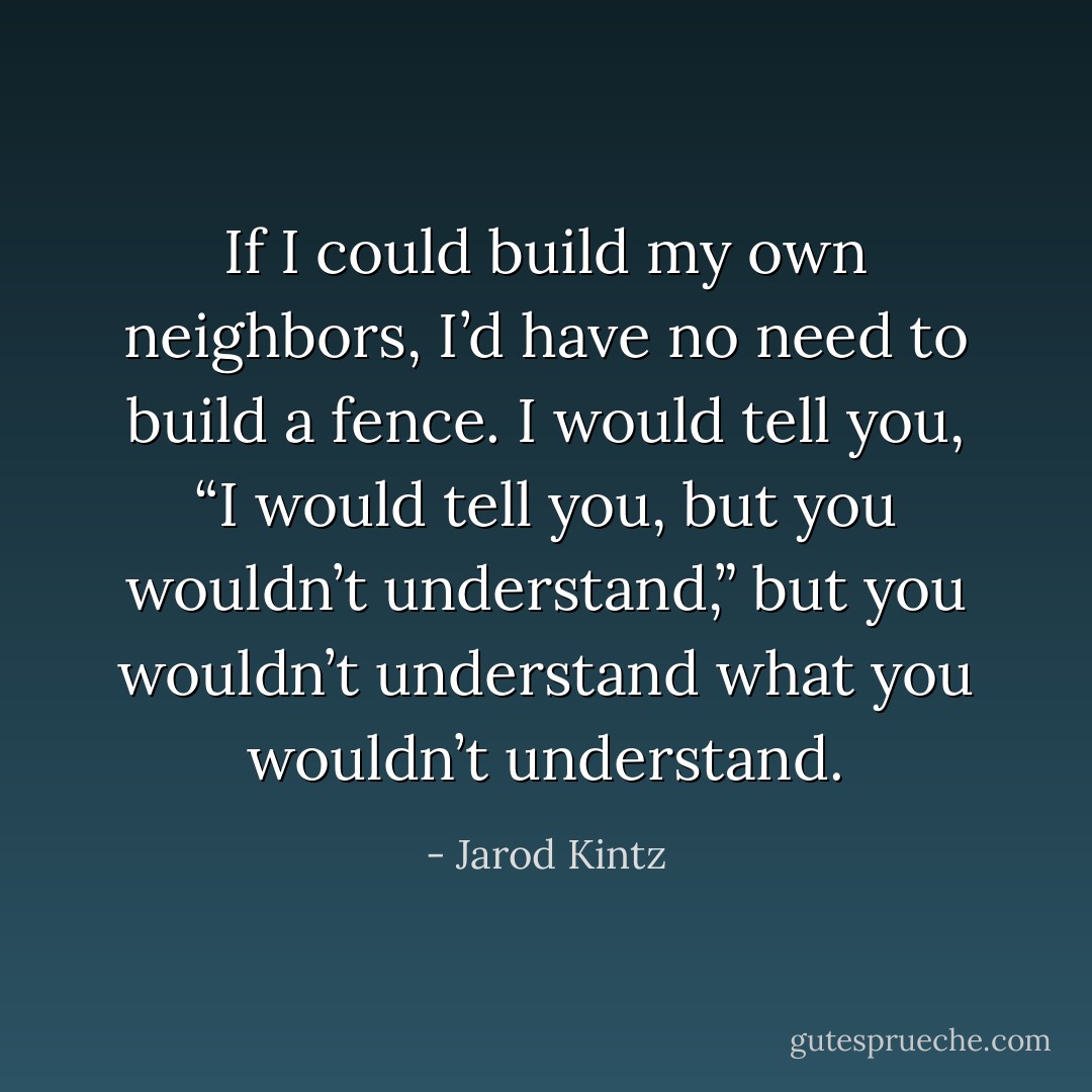 If I could build my own neighbors, I’d have no need to build a fence. I would tell you, “I would tell you, but you wouldn’t understand,” but you wouldn’t understand what you wouldn’t understand. - Jarod Kintz