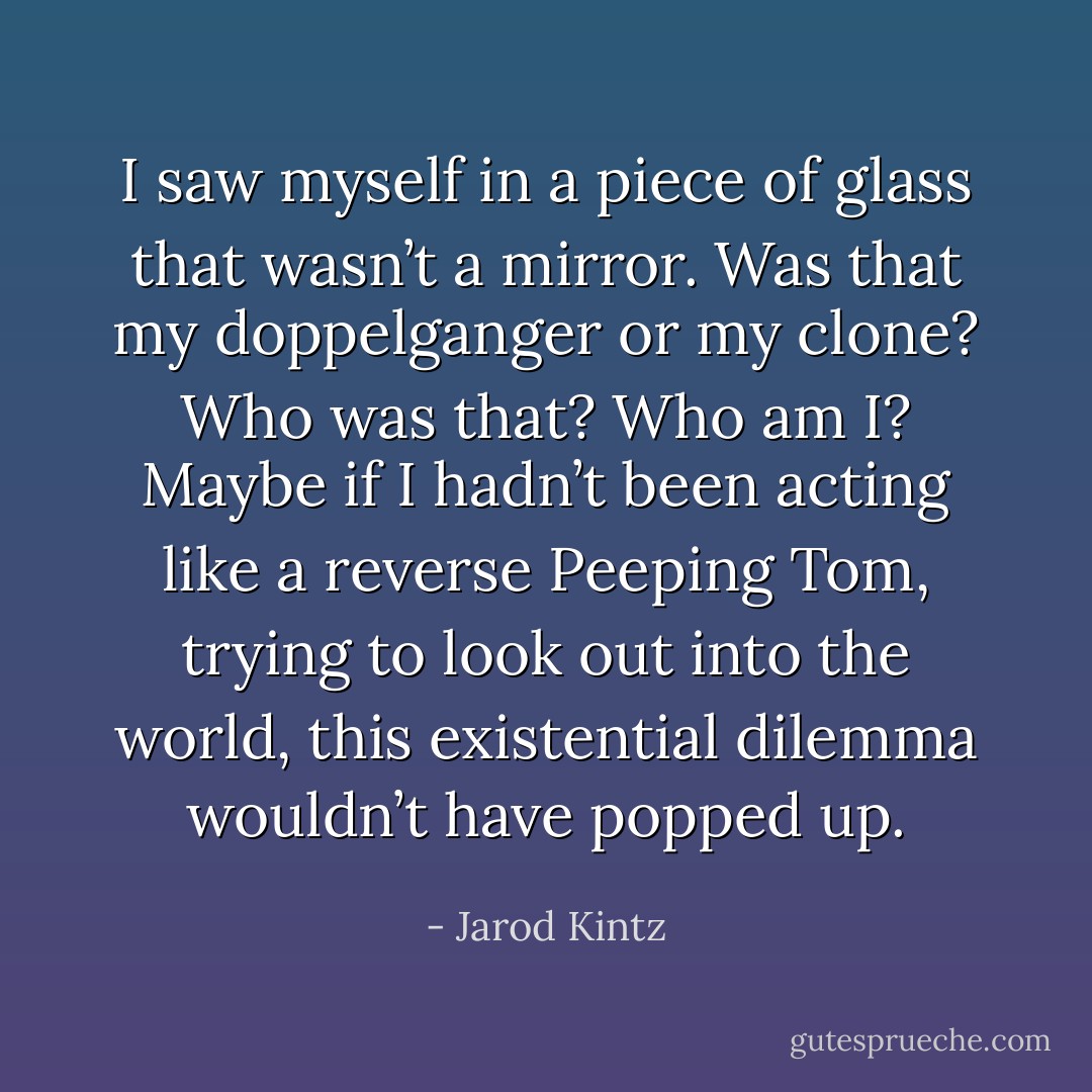 I saw myself in a piece of glass that wasn’t a mirror. Was that my doppelganger or my clone? Who was that? Who am I? Maybe if I hadn’t been acting like a reverse Peeping Tom, trying to look out into the world, this existential dilemma wouldn’t have popped up. - Jarod Kintz