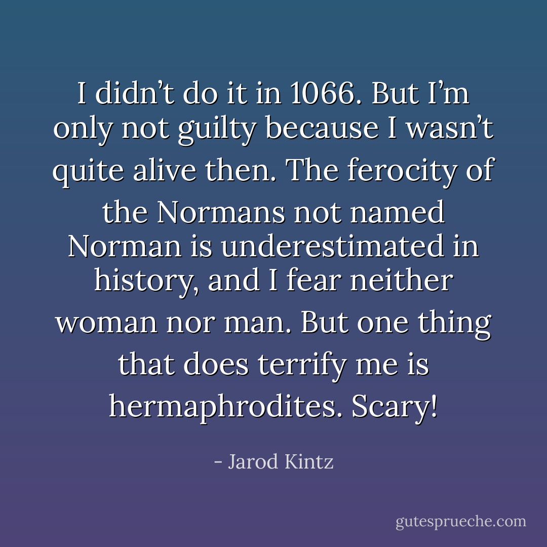 I didn’t do it in 1066. But I’m only not guilty because I wasn’t quite alive then. The ferocity of the Normans not named Norman is underestimated in history, and I fear neither woman nor man. But one thing that does terrify me is hermaphrodites. Scary! - Jarod Kintz