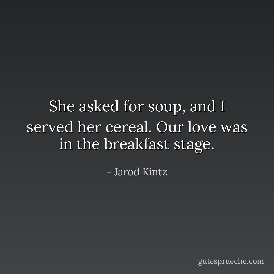 She asked for soup, and I served her cereal. Our love was in the breakfast stage. - Jarod Kintz