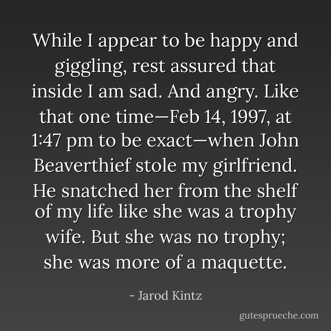 While I appear to be happy and giggling, rest assured that inside I am sad. And angry. Like that one time—Feb 14, 1997, at 1:47 pm to be exact—when John Beaverthief stole my girlfriend. He snatched her from the shelf of my life like she was a trophy wife. But she was no trophy; she was more of a maquette. - Jarod Kintz