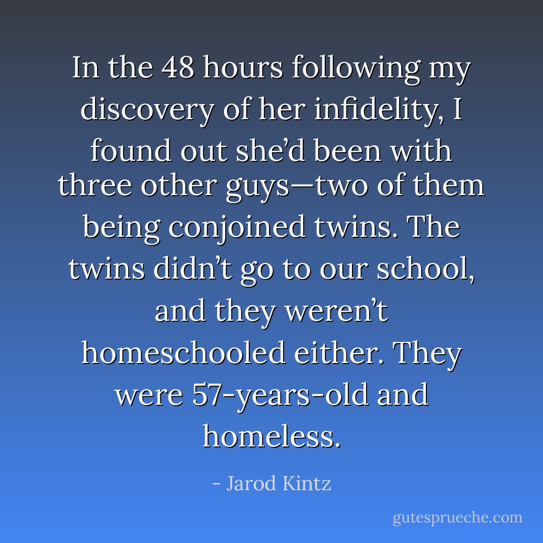 In the 48 hours following my discovery of her infidelity, I found out she’d been with three other guys—two of them being conjoined twins. The twins didn’t go to our school, and they weren’t homeschooled either. They were 57-years-old and homeless. - Jarod Kintz
