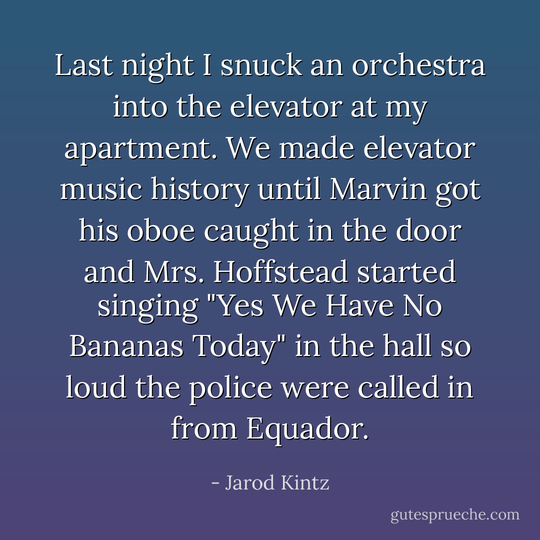 Last night I snuck an orchestra into the elevator at my apartment. We made elevator music history until Marvin got his oboe caught in the door and Mrs. Hoffstead started singing "Yes We Have No Bananas Today" in the hall so loud the police were called in from Equador. - Jarod Kintz