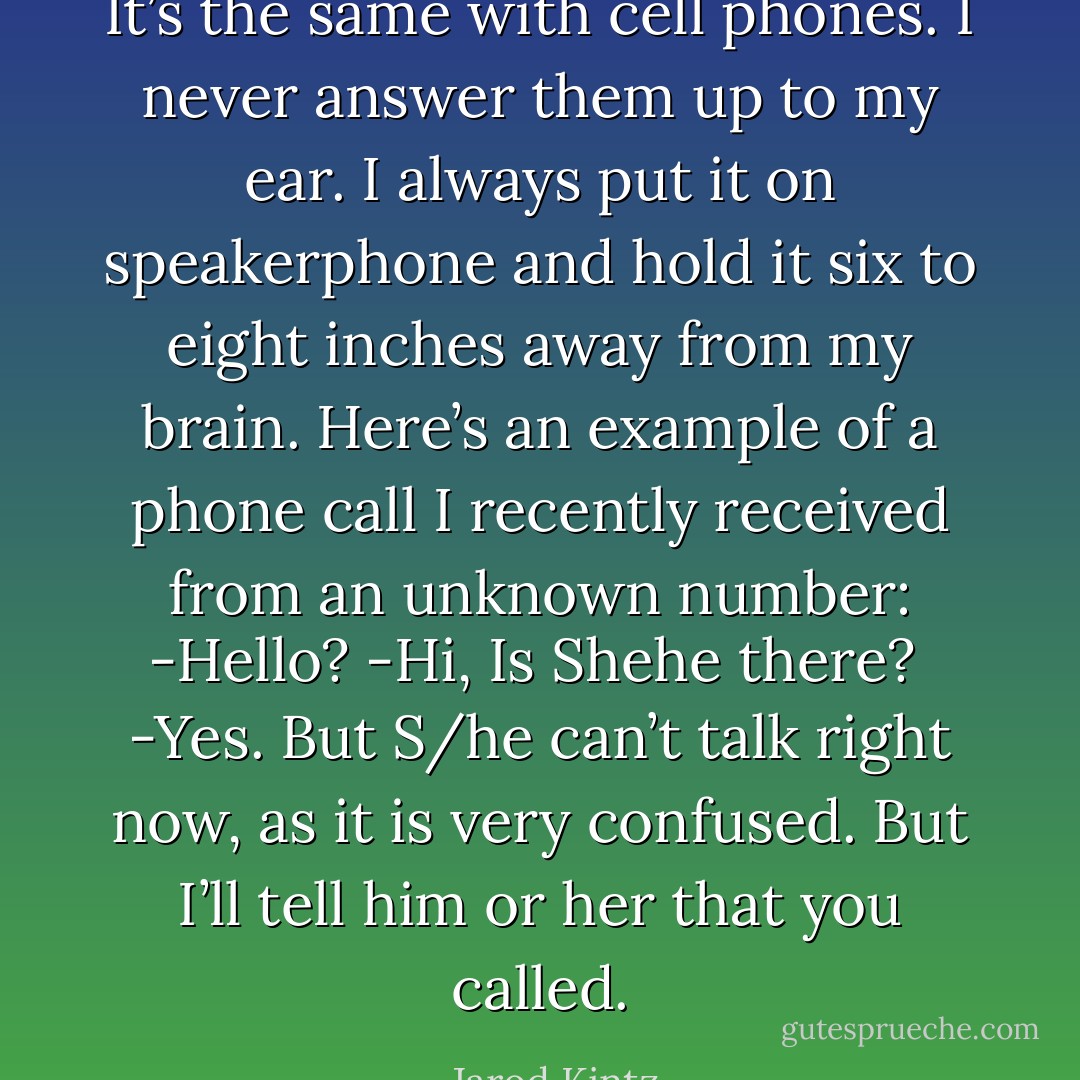 It’s the same with cell phones. I never answer them up to my ear. I always put it on speakerphone and hold it six to eight inches away from my brain. Here’s an example of a phone call I recently received from an unknown number:<br />-Hello?<br />-Hi, Is Shehe there? <br />-Yes. But S/he can’t talk right now, as it is very confused. But I’ll tell him or her that you called. - Jarod Kintz