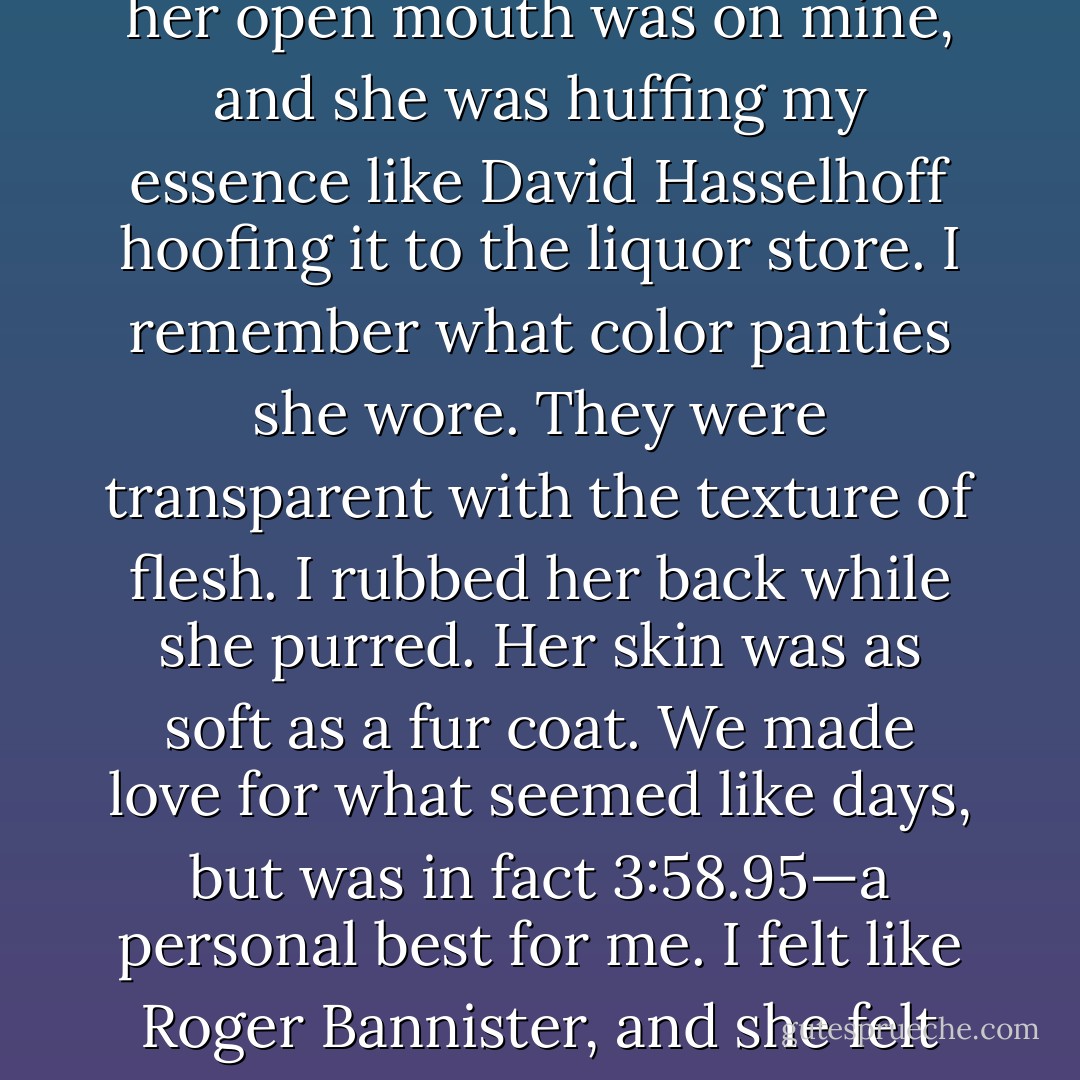The moonlight filtered through the trees like water from a strainer. Agatha’s hair was the color and consistency of wet noodles. I said she might look sexy as a redhead, and she asserted she’d be staying a creamy alfredo. I touched her tight skin they way a drummer might strum a guitar. She called me Mozart, and I didn’t know how to reply so I simply belched. Before I had finished, her open mouth was on mine, and she was huffing my essence like David Hasselhoff hoofing it to the liquor store. I remember what color panties she wore. They were transparent with the texture of flesh. I rubbed her back while she purred. Her skin was as soft as a fur coat. We made love for what seemed like days, but was in fact 3:58.95—a personal best for me. I felt like Roger Bannister, and she felt like a cheetah. Literally. I told her she’d look good on my rug, as a rug, and she playfully pinched the folds on my stomach. She explored my naval cavity with her pinky, and what started out as foreplay turned into a scavenger hunt. While she might have expected to find lint, nobody could have ever suspected she’d find the lost Templar treasure. - Jarod Kintz