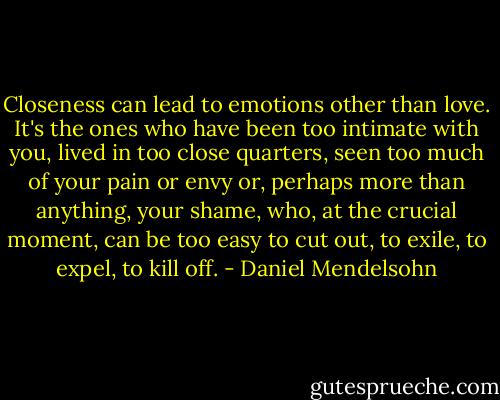 Closeness can lead to emotions other than love. It's the ones who have been too intimate with you, lived in too close quarters, seen too much of your pain or envy or, perhaps more than anything, your shame, who, at the crucial moment, can be too easy to cut out, to exile, to expel, to kill off. - Daniel Mendelsohn