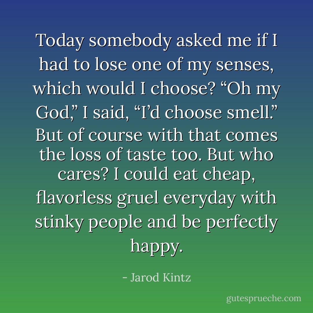 Today somebody asked me if I had to lose one of my senses, which would I choose? “Oh my God,” I said, “I’d choose smell.” But of course with that comes the loss of taste too. But who cares? I could eat cheap, flavorless gruel everyday with stinky people and be perfectly happy. - Jarod Kintz