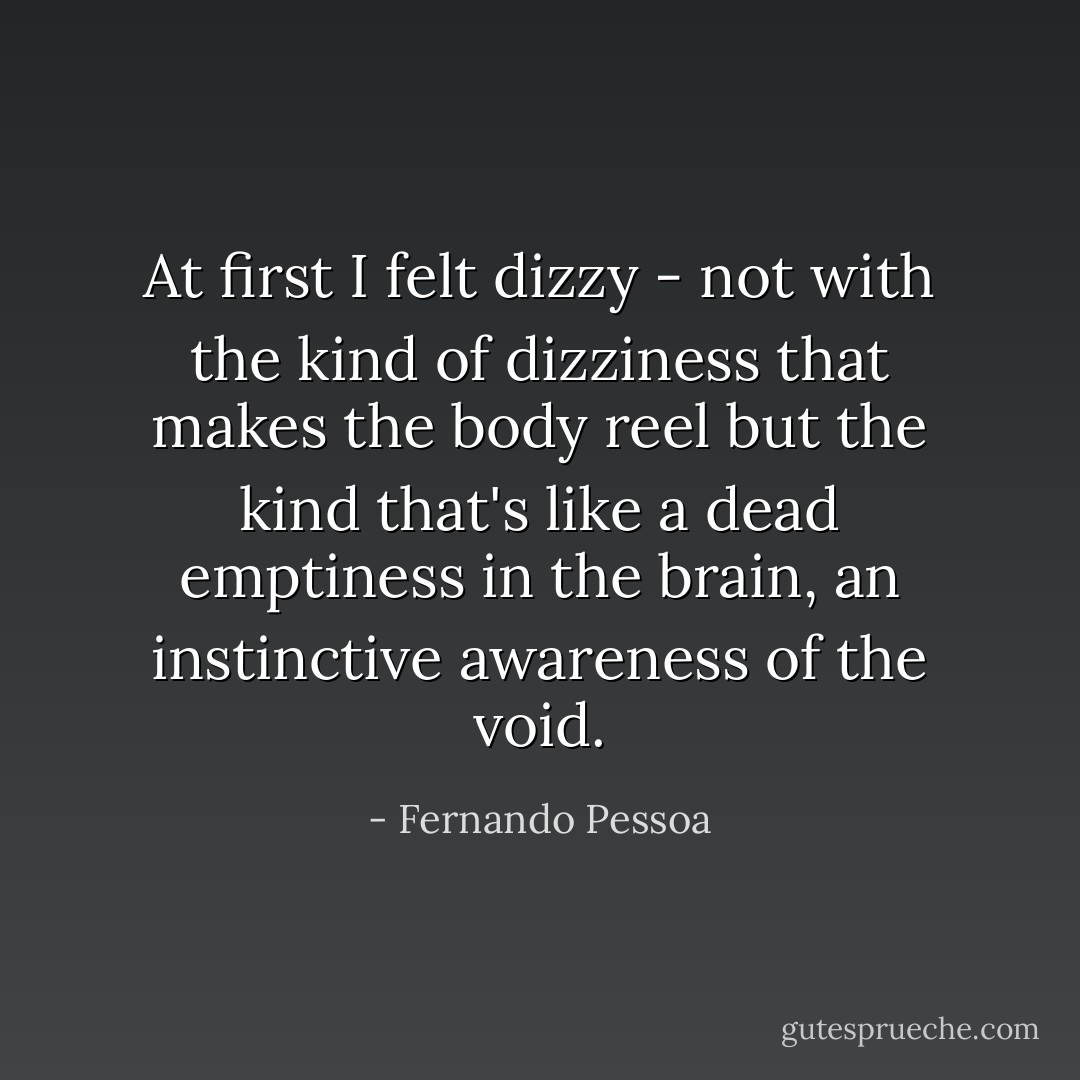 At first I felt dizzy - not with the kind of dizziness that makes the body reel but the kind that's like a dead emptiness in the brain, an instinctive awareness of the void. - Fernando Pessoa