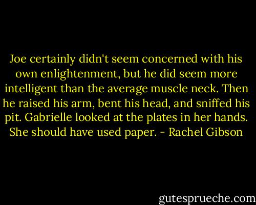 Joe certainly didn't seem concerned with his own enlightenment, but he did seem more intelligent than the average muscle neck. Then he raised his arm, bent his head, and sniffed his pit.<br />Gabrielle looked at the plates in her hands. She should have used paper. - Rachel Gibson