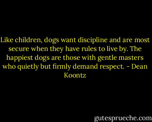 Like children, dogs want discipline and are most secure when they have rules to live by. The happiest dogs are those with gentle masters who quietly but firmly demand respect. - Dean Koontz