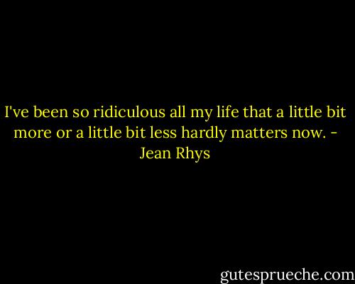 I've been so ridiculous all my life that a little bit more or a little bit less hardly matters now. - Jean Rhys