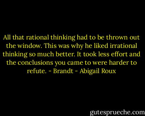 All that rational thinking had to be thrown out the window. This was why he liked irrational thinking so much better. It took less effort and the conclusions you came to were harder to refute.<br />- Brandt - Abigail Roux