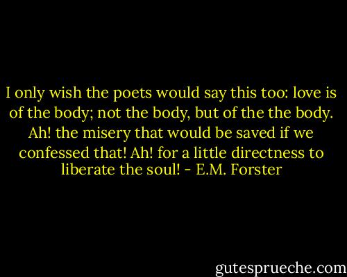 I only wish the poets would say this too: love is of the body; not the body, but of the the body. Ah! the misery that would be saved if we confessed that! Ah! for a little directness to liberate the soul! - E.M. Forster