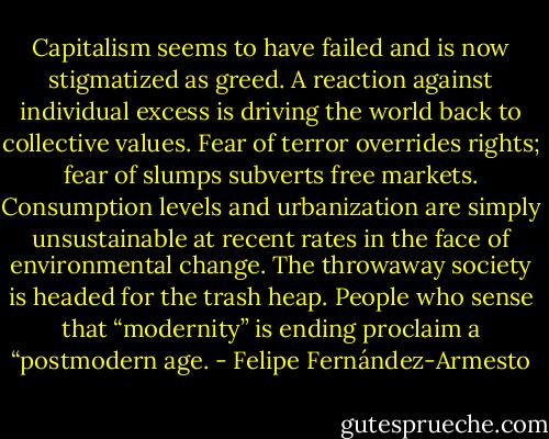 Capitalism seems to have failed and is now stigmatized as greed. A reaction against individual excess is driving the world back to collective values. Fear of terror overrides rights; fear of slumps subverts free markets. Consumption levels and urbanization are simply unsustainable at recent rates in the face of environmental change. The throwaway society is headed for the trash heap. People who sense that “modernity” is ending proclaim a “postmodern age. - Felipe Fernández-Armesto