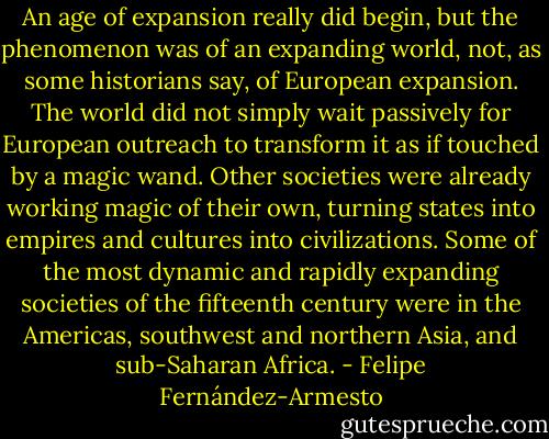 An age of expansion really did begin, but the phenomenon was of an expanding world, not, as some historians say, of European expansion. The world did not simply wait passively for European outreach to transform it as if touched by a magic wand. Other societies were already working magic of their own, turning states into empires and cultures into civilizations. Some of the most dynamic and rapidly expanding societies of the fifteenth century were in the Americas, southwest and northern Asia, and sub-Saharan Africa. - Felipe Fernández-Armesto
