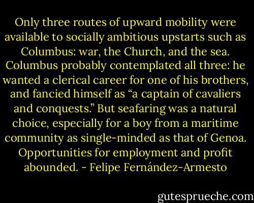 Only three routes of upward mobility were available to socially ambitious upstarts such as Columbus: war, the Church, and the sea. Columbus probably contemplated all three: he wanted a clerical career for one of his brothers, and fancied himself as “a captain of cavaliers and conquests.” But seafaring was a natural choice, especially for a boy from a maritime community as single-minded as that of Genoa. Opportunities for employment and profit abounded. - Felipe Fernández-Armesto