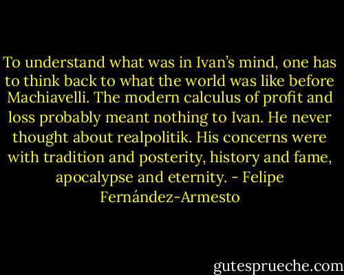 To understand what was in Ivan’s mind, one has to think back to what the world was like before Machiavelli. The modern calculus of profit and loss probably meant nothing to Ivan. He never thought about realpolitik. His concerns were with tradition and posterity, history and fame, apocalypse and eternity. - Felipe Fernández-Armesto