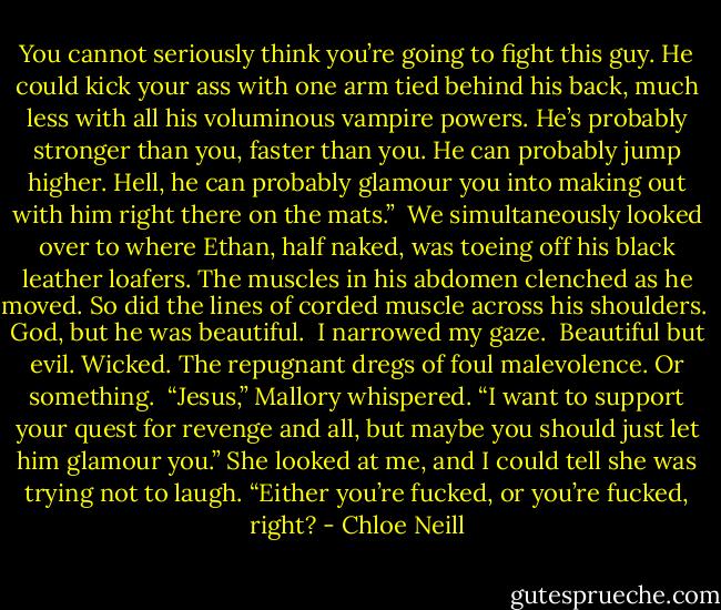 You cannot seriously think you’re going to fight this guy. He could kick your ass with one arm tied behind his back, much less with all his voluminous vampire powers. He’s probably stronger than you, faster than you. He can probably jump higher. Hell, he can probably glamour you into making out with him right there on the mats.”<br /><br />We simultaneously looked over to where Ethan, half naked, was toeing off his black leather loafers. The muscles in his abdomen clenched as he moved. So did the lines of corded muscle across his shoulders.<br /><br />God, but he was beautiful.<br /><br />I narrowed my gaze.<br /><br />Beautiful but evil. Wicked. The repugnant dregs of foul malevolence. Or something.<br /><br />“Jesus,” Mallory whispered. “I want to support your quest for revenge and all, but maybe you should just let him glamour you.” She looked at me, and I could tell she was trying not to laugh. “Either you’re fucked, or you’re fucked, right? - Chloe Neill
