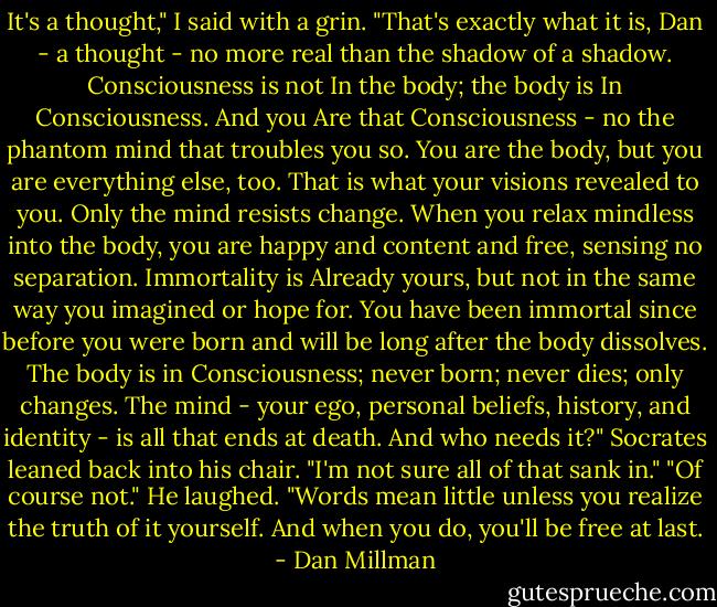 It's a thought," I said with a grin.<br />"That's exactly what it is, Dan - a thought - no more real than the shadow of a shadow. Consciousness is not In the body; the body is In Consciousness. And you Are that Consciousness - no the phantom mind that troubles you so. You are the body, but you are everything else, too. That is what your visions revealed to you. Only the mind resists change. When you relax mindless into the body, you are happy and content and free, sensing no separation. Immortality is Already yours, but not in the same way you imagined or hope for. You have been immortal since before you were born and will be long after the body dissolves. The body is in Consciousness; never born; never dies; only changes. The mind - your ego, personal beliefs, history, and identity - is all that ends at death. And who needs it?" Socrates leaned back into his chair.<br />"I'm not sure all of that sank in."<br />"Of course not." He laughed. "Words mean little unless you realize the truth of it yourself. And when you do, you'll be free at last. - Dan Millman