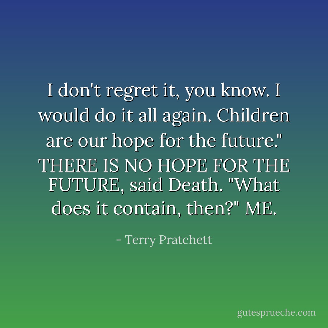 I don't regret it, you know. I would do it all again. Children are our hope for the future."<br />THERE IS NO HOPE FOR THE FUTURE, said Death.<br />"What does it contain, then?"<br />ME. - Terry Pratchett