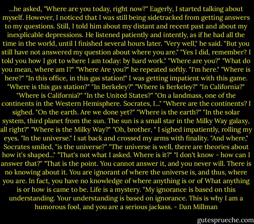 ...he asked, "Where are you today, right now?"<br />Eagerly, I started talking about myself. However, I noticed that I was still being sidetracked from getting answers to my questions. Still, I told him about my distant and recent past and about my inexplicable depressions. He listened patiently and intently, as if he had all the time in the world, until I finished several hours later.<br />"Very well," he said. "But you still have not answered my question about where you are."<br />"Yes I did, remember? I told you how I got to where I am today: by hard work."<br />"Where are you?"<br />"What do you mean, where am I?"<br />"Where Are you?" he repeated softly.<br />"I'm here."<br />"Where is here?"<br />"In this office, in this gas station!" I was getting impatient with this game.<br />"Where is this gas station?"<br />"In Berkeley?"<br />"Where is Berkeley?"<br />"In California?"<br />"Where is California?"<br />"In the United States?"<br />"On a landmass, one of the continents in the Western Hemisphere. Socrates, I..."<br />"Where are the continents?<br />I sighed. "On the earth. Are we done yet?"<br />"Where is the earth?"<br />"In the solar system, third planet from the sun. The sun is a small star in the Milky Way galaxy, all right?"<br />"Where is the Milky Way?"<br />"Oh, brother, " I sighed impatiently, rolling my eyes. "In the universe." I sat back and crossed my arms with finality.<br />"And where," Socrates smiled, "is the universe?"<br />"The universe is well, there are theories about how it's shaped..."<br />"That's not what I asked. Where is it?"<br />"I don't know - how can I answer that?"<br />"That is the point. You cannot answer it, and you never will. There is no knowing about it. You are ignorant of where the universe is, and thus, where you are. In fact, you have no knowledge of where anything is or of What anything is or how is came to be. Life is a mystery.<br />"My ignorance is based on this understanding. Your understanding is based on ignorance. This is why I am a humorous fool, and you are a serious jackass. - Dan Millman