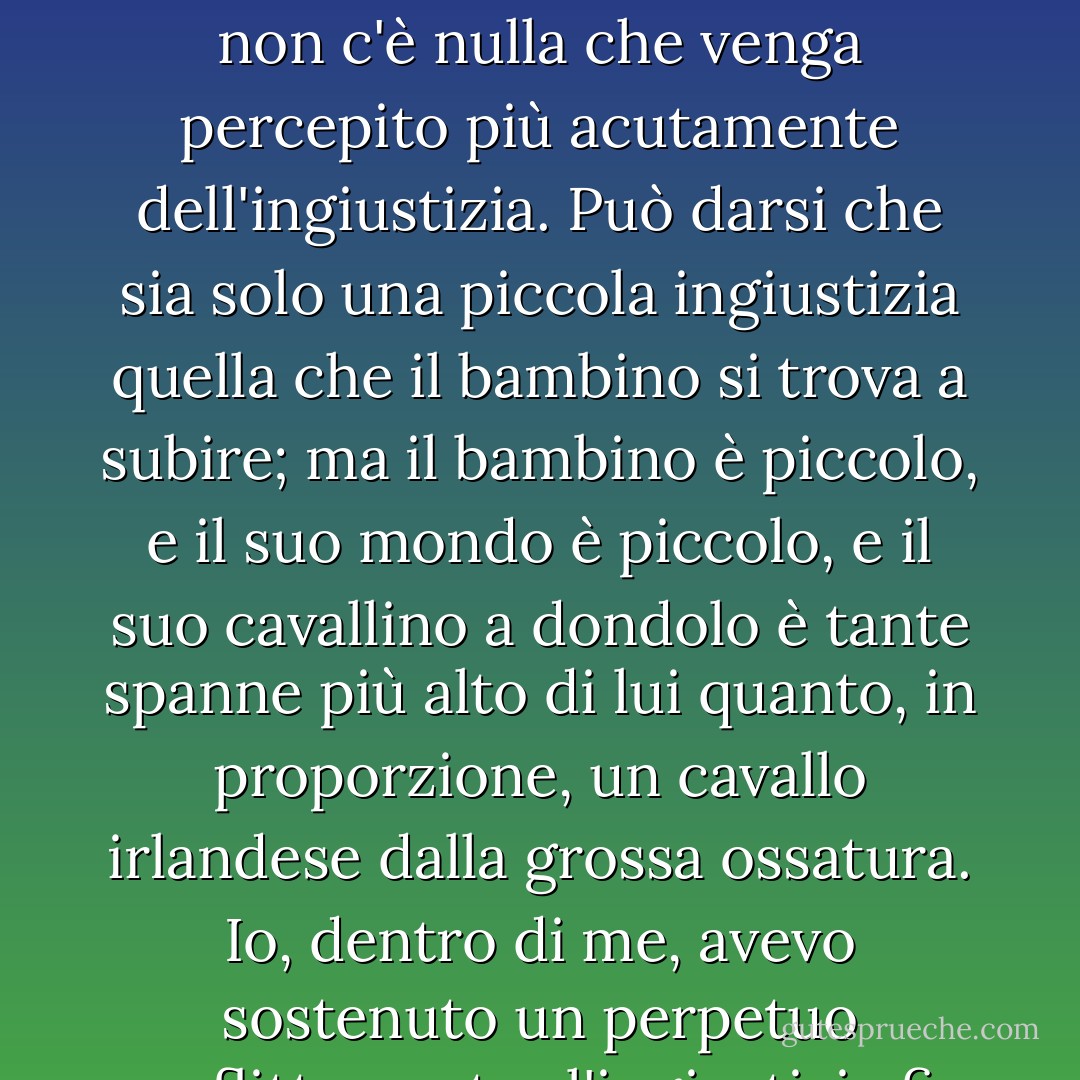 Nel piccolo mondo in cui i bambini vivono la loro esistenza, chiunque li allevi, non c'è nulla che venga percepito più acutamente dell'ingiustizia. Può darsi che sia solo una piccola ingiustizia quella che il bambino si trova a subire; ma il bambino è piccolo, e il suo mondo è piccolo, e il suo cavallino a dondolo è tante spanne più alto di lui quanto, in proporzione, un cavallo irlandese dalla grossa ossatura. Io, dentro di me, avevo sostenuto un perpetuo conflitto contro l'ingiustizia fin dalla prima infanzia. - Charles Dickens