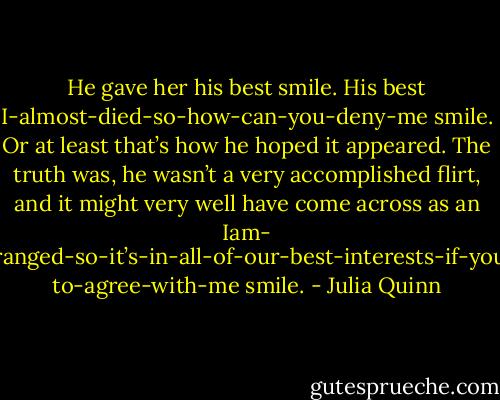 He gave her his best smile. His<br />best I-almost-died-so-how-can-you-deny-me smile. Or at least<br />that’s how he hoped it appeared. The truth was, he wasn’t a very<br />accomplished flirt, and it might very well have come across as an Iam-<br />mildly-deranged-so-it’s-in-all-of-our-best-interests-if-youpretend-<br />to-agree-with-me smile. - Julia Quinn