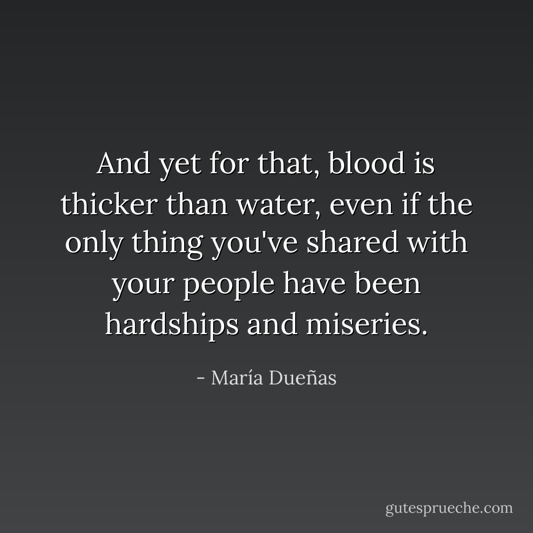 And yet for that, blood is thicker than water, even if the only thing you've shared with your people have been hardships and miseries. - María Dueñas