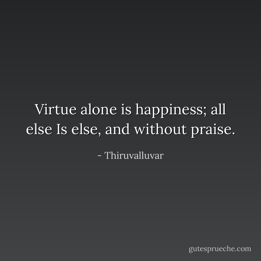 Virtue alone is happiness; all else<br />Is else, and without praise. - Thiruvalluvar