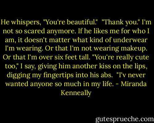He whispers, "You're beautiful."<br /> "Thank you." I'm not so scared anymore. If he likes me for who I am, it doesn't matter what kind of underwear I'm wearing. Or that I'm not wearing makeup. Or that I'm over six feet tall. "You're really cute too," I say, giving him another kiss on the lips, digging my fingertips into his abs.<br /> "I'v never wanted anyone so much in my life. - Miranda Kenneally