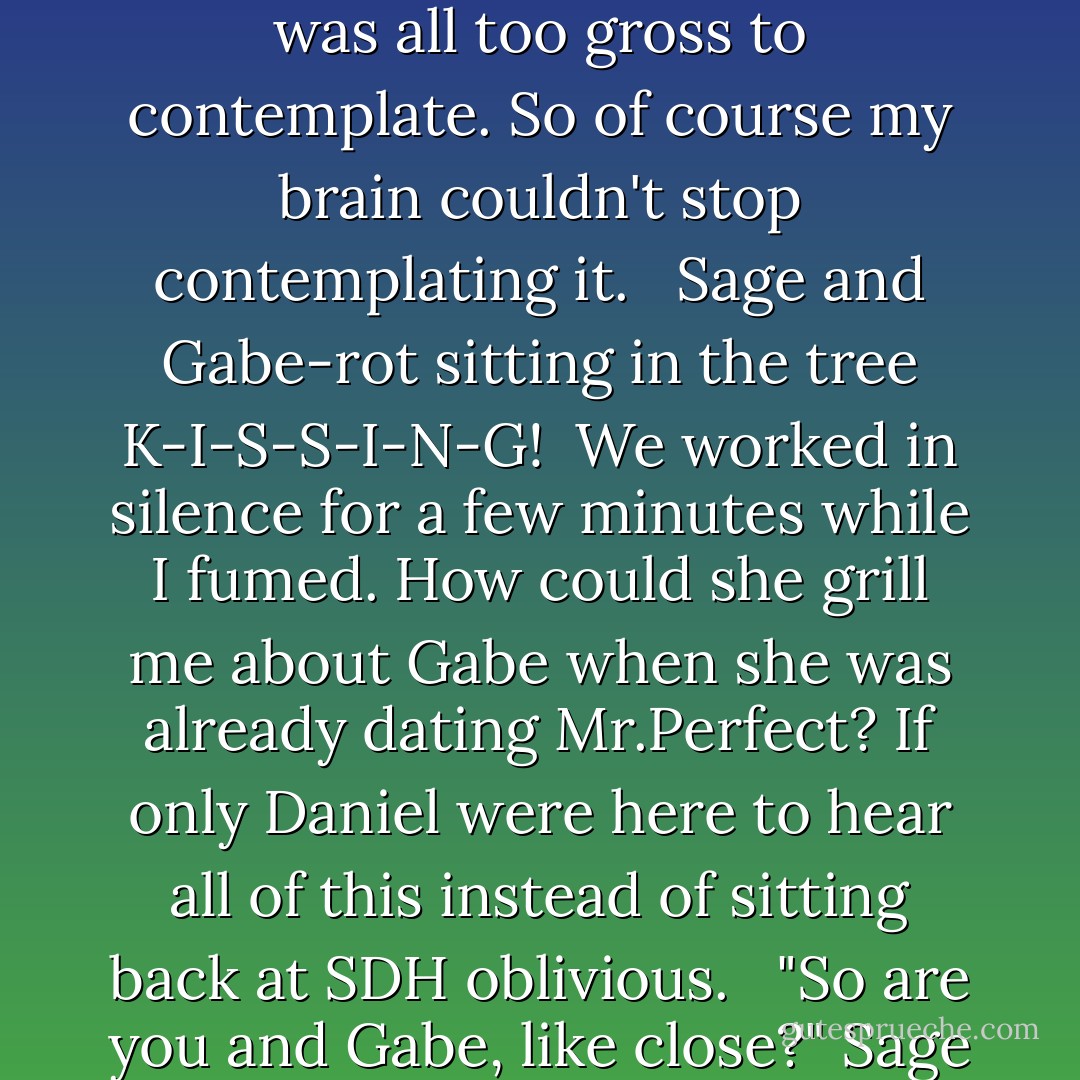 I wanted to puke, and from the intense paint stench that was assaulting my nasal passages. Sage wanted Gaberot, Not Tucker, not Joe, but Gabe. It was all too gross to contemplate. So of course my brain couldn't stop contemplating it. <br /> Sage and Gabe-rot sitting in the tree K-I-S-S-I-N-G!<br /> We worked in silence for a few minutes while I fumed. How could she grill me about Gabe when she was already dating Mr.Perfect? If only Daniel were here to hear all of this instead of sitting back at SDH oblivious. <br /> "So are you and Gabe, like close?" Sage asked.<br /> Ugh!<br />"Very close," I said, tilting my head to one side,"Incestuous,actually. He's a fabulous kisser. - Kieran Scott