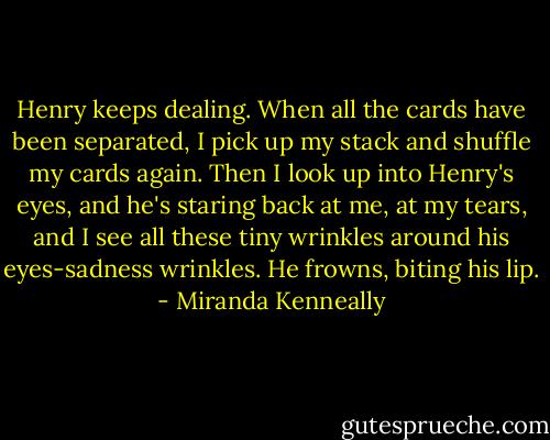 Henry keeps dealing. When all the cards have been separated, I pick up my stack and shuffle my cards again. Then I look up into Henry's eyes, and he's staring back at me, at my tears, and I see all these tiny wrinkles around his eyes-sadness wrinkles. He frowns, biting his lip. - Miranda Kenneally