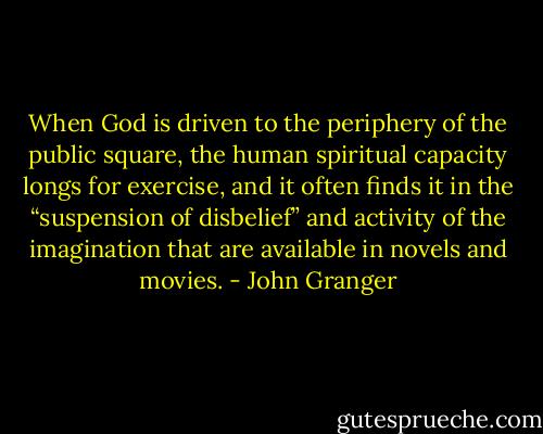 When God is driven to the periphery of the public square, the human spiritual capacity longs for exercise, and it often finds it in the “suspension of disbelief” and activity of the imagination that are available in novels and movies. - John Granger