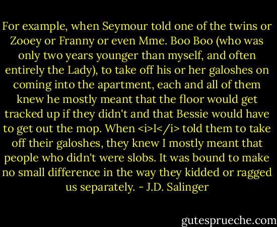 For example, when Seymour told one of the twins or Zooey or Franny or even Mme. Boo Boo (who was only two years younger than myself, and often entirely the Lady), to take off his or her galoshes on coming into the apartment, each and all of them knew he mostly meant that the floor would get tracked up if they didn't and that Bessie would have to get out the mop. When <i>I</i> told them to take off their galoshes, they knew I mostly meant that people who didn't were slobs. It was bound to make no small difference in the way they kidded or ragged us separately. - J.D. Salinger