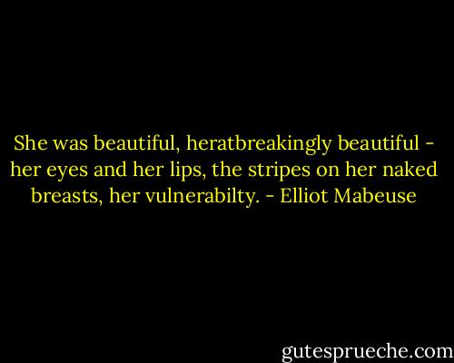 She was beautiful, heratbreakingly beautiful - her eyes and her lips, the stripes on her naked breasts, her vulnerabilty. - Elliot Mabeuse