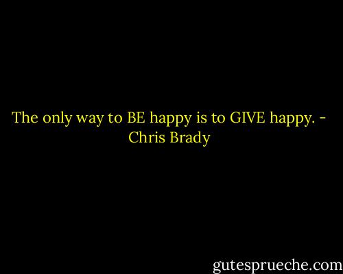 The only way to BE happy is to GIVE happy. - Chris Brady