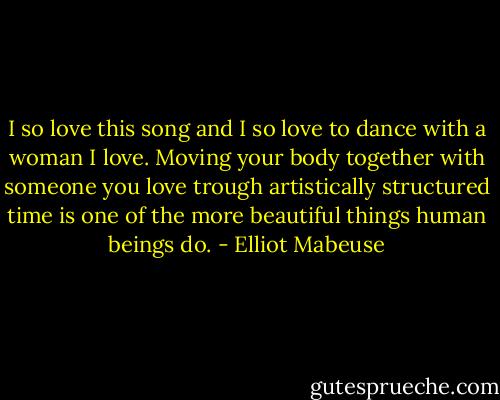 I so love this song and I so love to dance with a woman I love. Moving your body together with someone you love trough artistically structured time is one of the more beautiful things human beings do. - Elliot Mabeuse