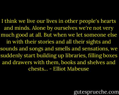 I think we live our lives in other people's hearts and minds. Alone by ourselves we're not very much good at all. But when we let someone else in with their stories and all their sights and sounds and songs and smells and sensations, we suddenly start building up libraries, filling boxes and drawers with them, books and shelves and chests... - Elliot Mabeuse